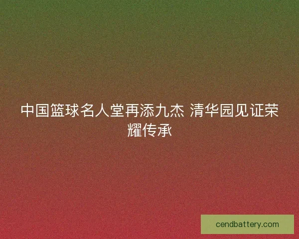中国篮球名人堂再添九杰 清华园见证荣耀传承
