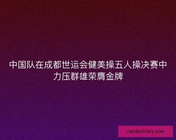 中国队在成都世运会健美操五人操决赛中力压群雄荣膺金牌 中国队在成都世运会健美操五人操决赛中力压群雄荣膺金牌