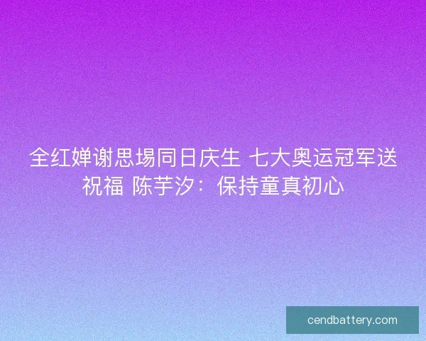 全红婵谢思埸同日庆生 七大奥运冠军送祝福 陈芋汐:保持童真初心 全红婵谢思埸同日庆生 七大奥运冠军送祝福 陈芋汐:保持童真初心