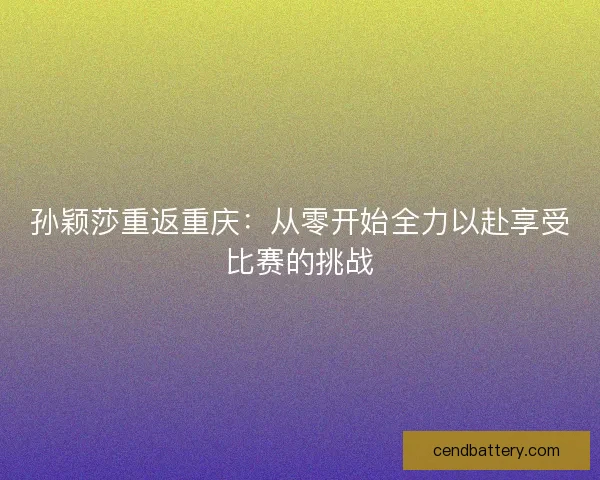 孙颖莎重返重庆:从零开始全力以赴享受比赛的挑战 孙颖莎重返重庆:从零开始全力以赴享受比赛的挑战