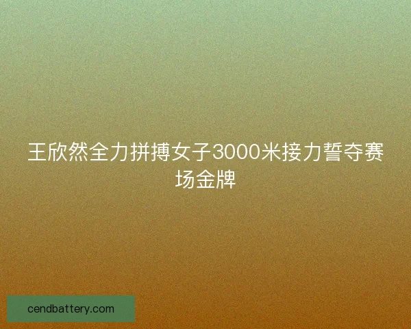 王欣然全力拼搏女子3000米接力誓夺赛场金牌