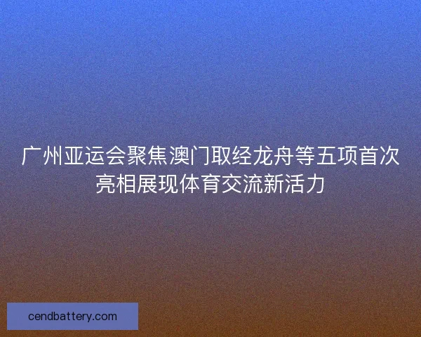 广州亚运会聚焦澳门取经龙舟等五项首次亮相展现体育交流新活力 广州亚运会聚焦澳门取经龙舟等五项首次亮相展现体育交流新活力