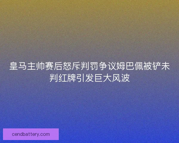 皇马主帅赛后怒斥判罚争议姆巴佩被铲未判红牌引发巨大风波 皇马主帅赛后怒斥判罚争议姆巴佩被铲未判红牌引发巨大风波