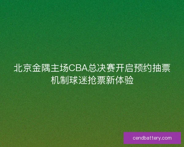 北京金隅主场CBA总决赛开启预约抽票机制球迷抢票新体验 北京金隅主场CBA总决赛开启预约抽票机制球迷抢票新体验