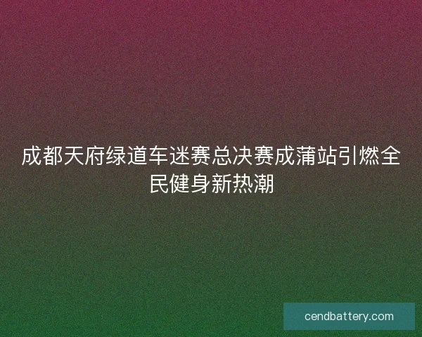 成都天府绿道车迷赛总决赛成蒲站引燃全民健身新热潮