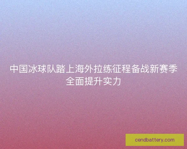 中国冰球队踏上海外拉练征程备战新赛季全面提升实力