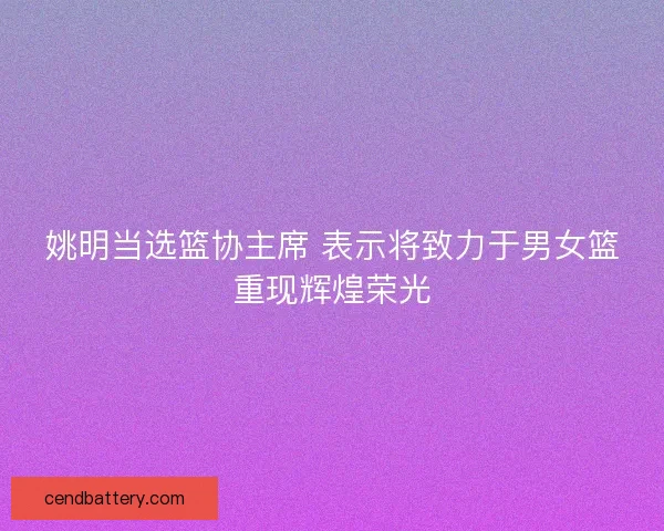 姚明当选篮协主席 表示将致力于男女篮重现辉煌荣光