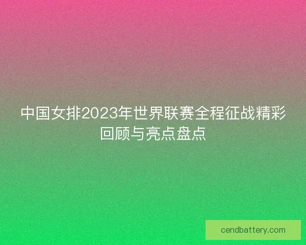 中国女排2023年世界联赛全程征战精彩回顾与亮点盘点