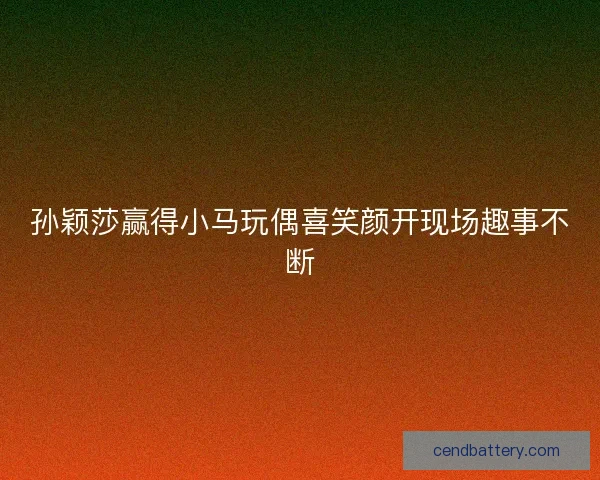 孙颖莎赢得小马玩偶喜笑颜开现场趣事不断