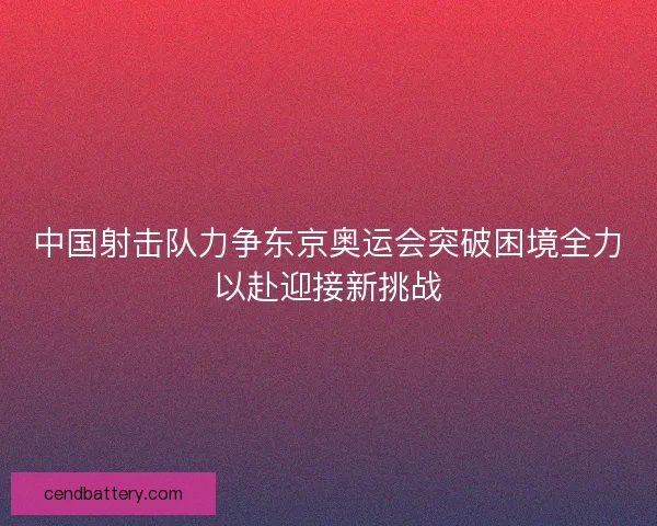 中国射击队力争东京奥运会突破困境全力以赴迎接新挑战 中国射击队力争东京奥运会突破困境全力以赴迎接新挑战